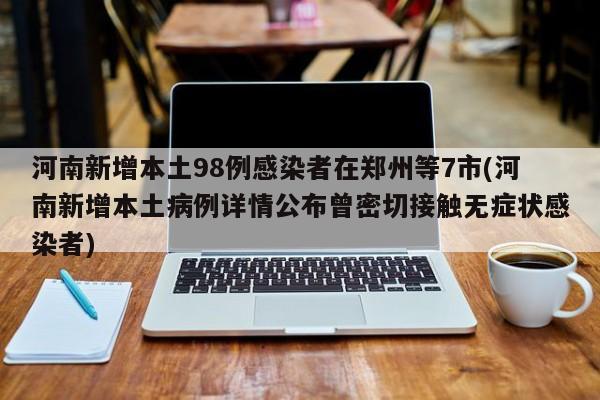河南新增本土98例感染者在郑州等7市(河南新增本土病例详情公布曾密切接触无症状感染者)