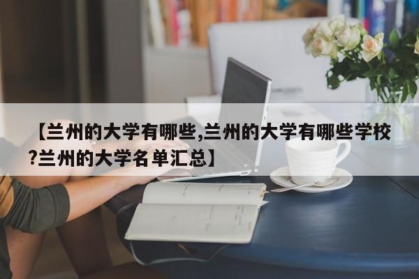 【兰州的大学有哪些,兰州的大学有哪些学校?兰州的大学名单汇总】