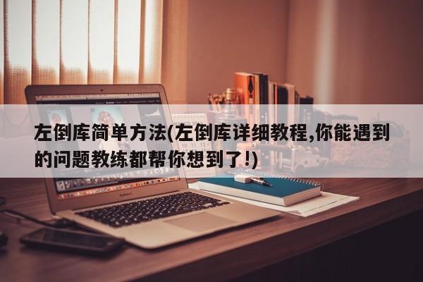左倒库简单方法(左倒库详细教程,你能遇到的问题教练都帮你想到了!)