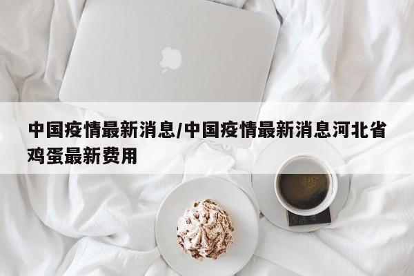 中国疫情最新消息/中国疫情最新消息河北省鸡蛋最新费用