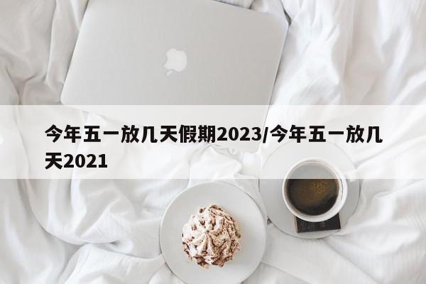 今年五一放几天假期2023/今年五一放几天2021