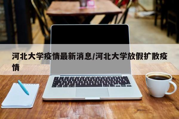 河北大学疫情最新消息/河北大学放假扩散疫情
