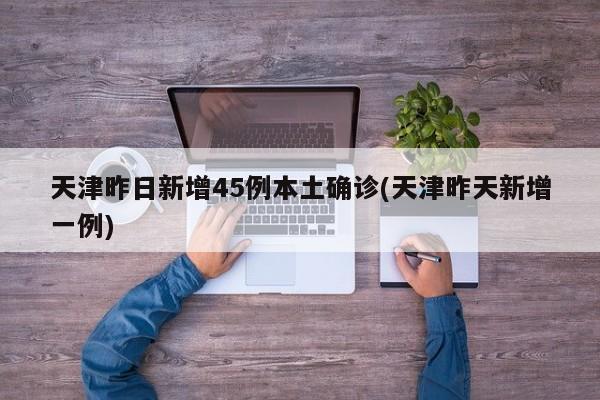 天津昨日新增45例本土确诊(天津昨天新增一例)