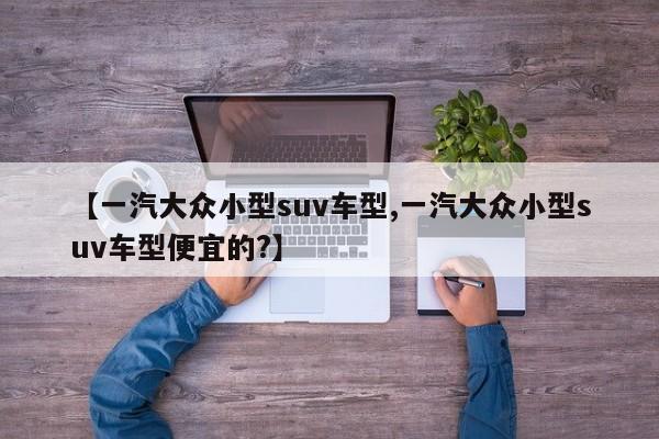 【一汽大众小型suv车型,一汽大众小型suv车型便宜的?】