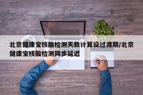 北京健康宝核酸检测天数计算设过渡期/北京健康宝核酸检测同步延迟