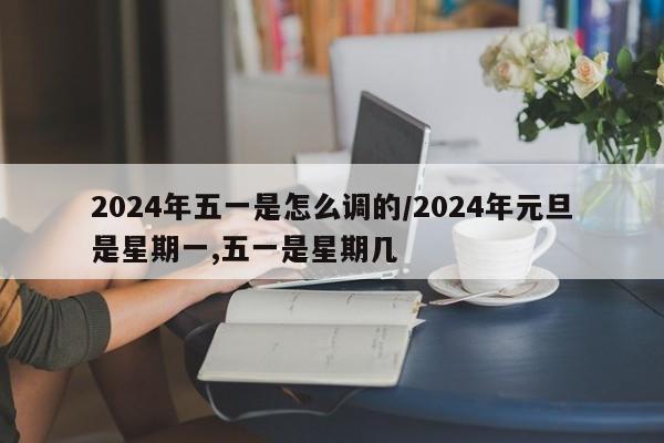 2024年五一是怎么调的/2024年元旦是星期一,五一是星期几