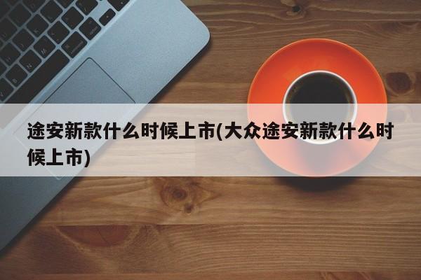 途安新款什么时候上市(大众途安新款什么时候上市)