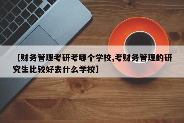 【财务管理考研考哪个学校,考财务管理的研究生比较好去什么学校】