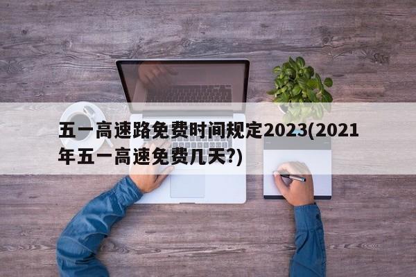 五一高速路免费时间规定2023(2021年五一高速免费几天?)