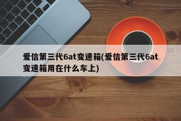 爱信第三代6at变速箱(爱信第三代6at变速箱用在什么车上)