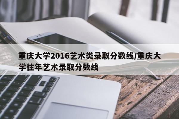 重庆大学2016艺术类录取分数线/重庆大学往年艺术录取分数线