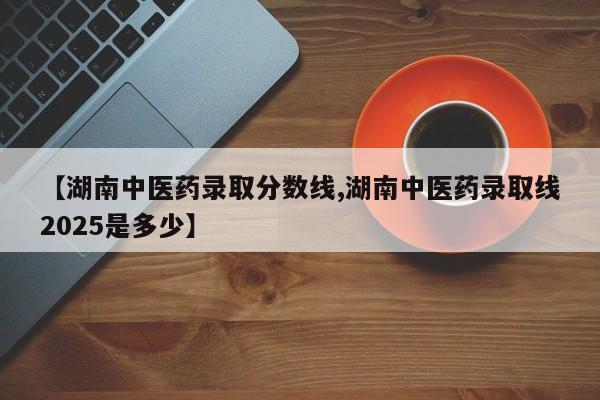 【湖南中医药录取分数线,湖南中医药录取线2025是多少】