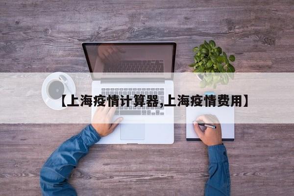 【上海疫情计算器,上海疫情费用】