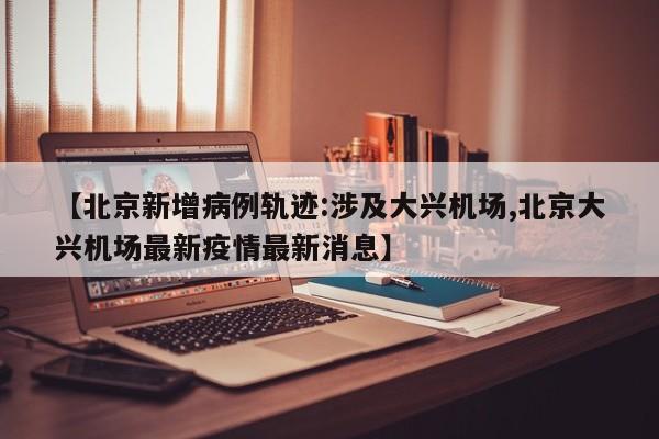 【北京新增病例轨迹:涉及大兴机场,北京大兴机场最新疫情最新消息】