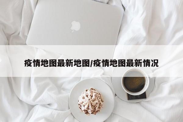 疫情地图最新地图/疫情地图最新情况