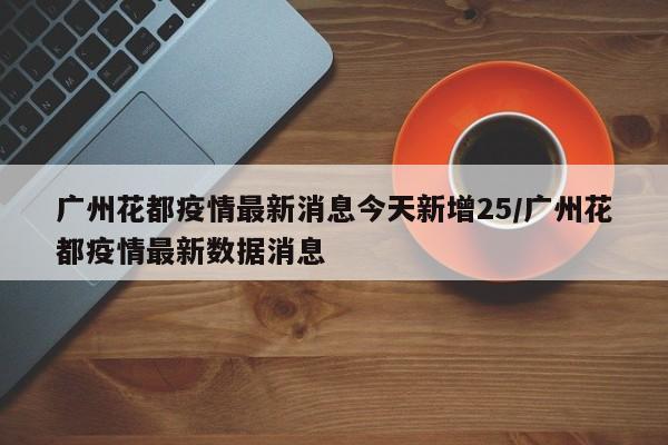 广州花都疫情最新消息今天新增25/广州花都疫情最新数据消息