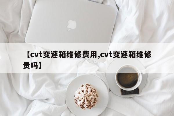 【cvt变速箱维修费用,cvt变速箱维修贵吗】