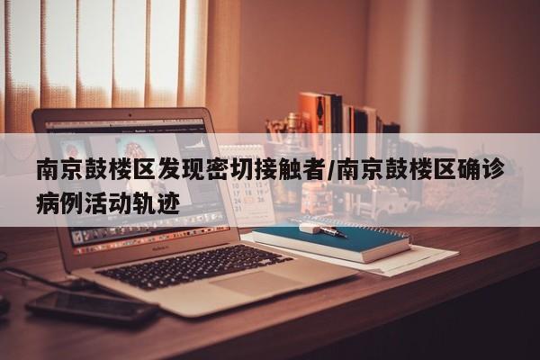 南京鼓楼区发现密切接触者/南京鼓楼区确诊病例活动轨迹