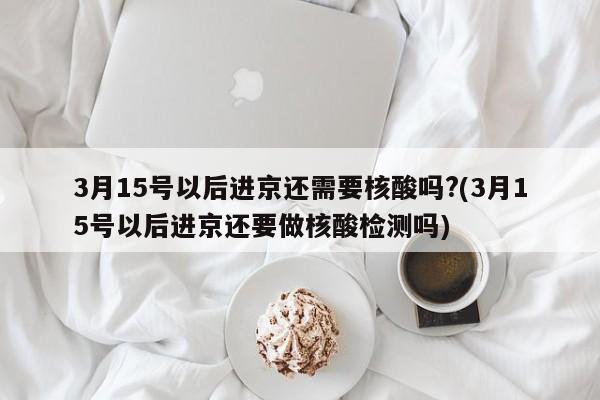 3月15号以后进京还需要核酸吗?(3月15号以后进京还要做核酸检测吗)