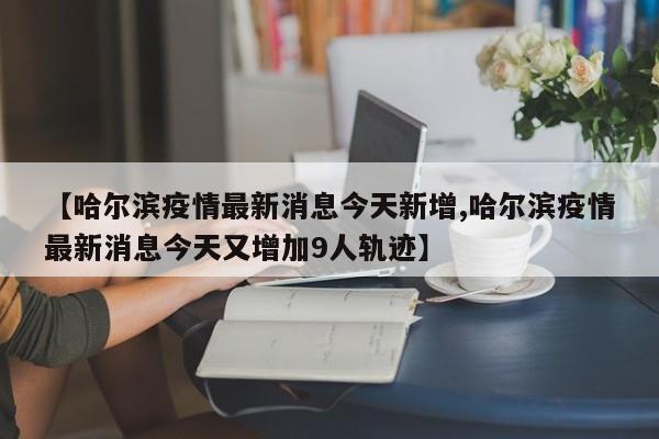 【哈尔滨疫情最新消息今天新增,哈尔滨疫情最新消息今天又增加9人轨迹】