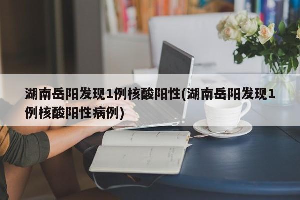 湖南岳阳发现1例核酸阳性(湖南岳阳发现1例核酸阳性病例)