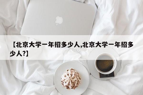 【北京大学一年招多少人,北京大学一年招多少人?】