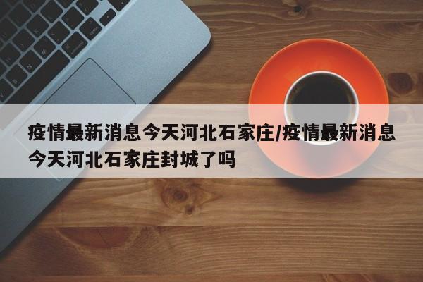 疫情最新消息今天河北石家庄/疫情最新消息今天河北石家庄封城了吗