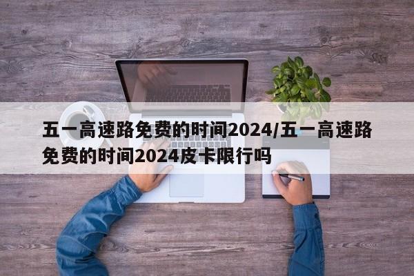 五一高速路免费的时间2024/五一高速路免费的时间2024皮卡限行吗