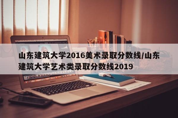山东建筑大学2016美术录取分数线/山东建筑大学艺术类录取分数线2019