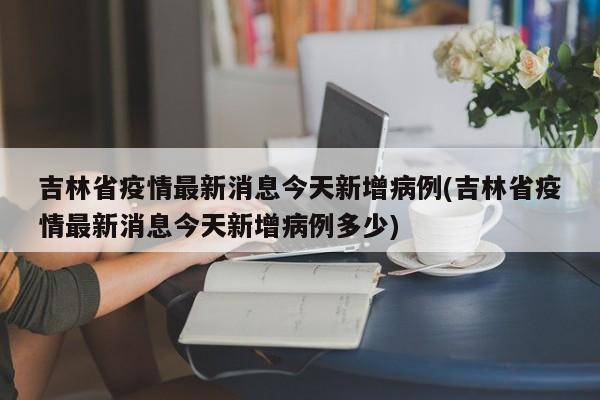 吉林省疫情最新消息今天新增病例(吉林省疫情最新消息今天新增病例多少)