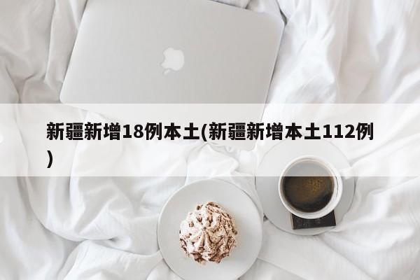 新疆新增18例本土(新疆新增本土112例)