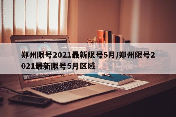 郑州限号2021最新限号5月/郑州限号2021最新限号5月区域