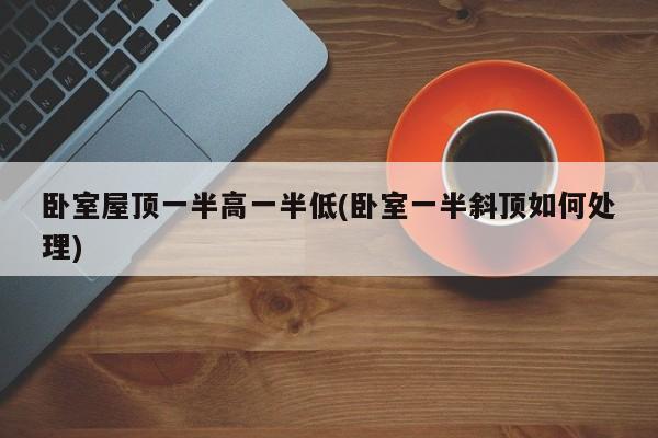 卧室屋顶一半高一半低(卧室一半斜顶如何处理)
