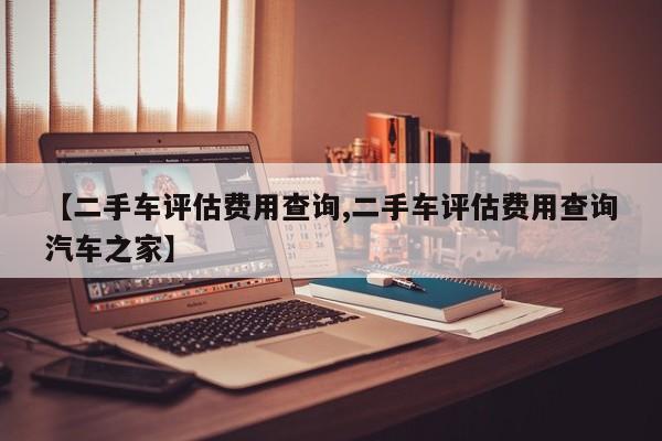 【二手车评估费用查询,二手车评估费用查询汽车之家】