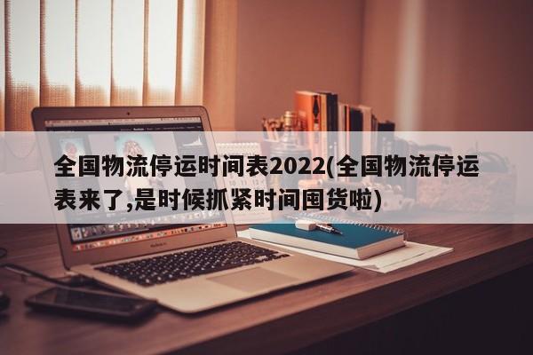 全国物流停运时间表2022(全国物流停运表来了,是时候抓紧时间囤货啦)