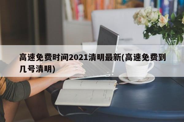 高速免费时间2021清明最新(高速免费到几号清明)