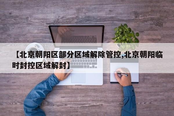 【北京朝阳区部分区域解除管控,北京朝阳临时封控区域解封】