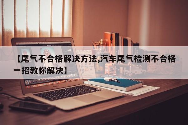 【尾气不合格解决方法,汽车尾气检测不合格一招教你解决】