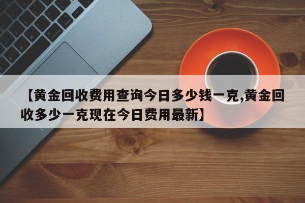 【黄金回收费用查询今日多少钱一克,黄金回收多少一克现在今日费用最新】
