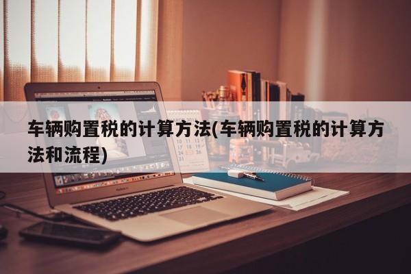 车辆购置税的计算方法(车辆购置税的计算方法和流程)