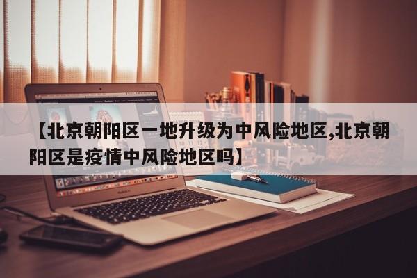 【北京朝阳区一地升级为中风险地区,北京朝阳区是疫情中风险地区吗】