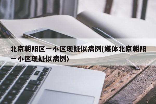 北京朝阳区一小区现疑似病例(媒体北京朝阳一小区现疑似病例)