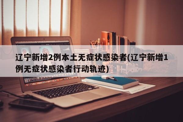 辽宁新增2例本土无症状感染者(辽宁新增1例无症状感染者行动轨迹)