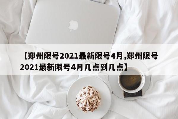 【郑州限号2021最新限号4月,郑州限号2021最新限号4月几点到几点】