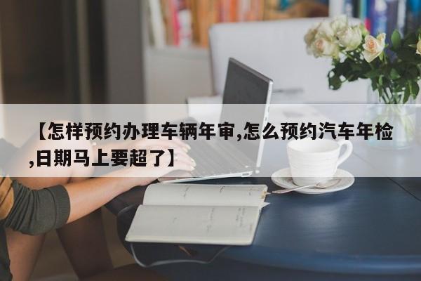 【怎样预约办理车辆年审,怎么预约汽车年检,日期马上要超了】