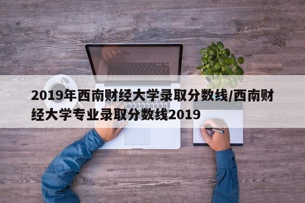 2019年西南财经大学录取分数线/西南财经大学专业录取分数线2019