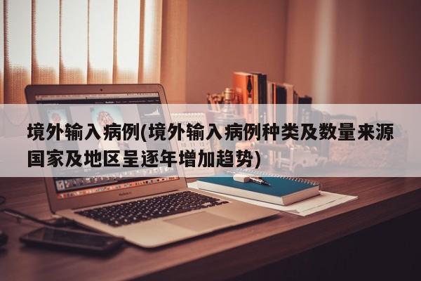 境外输入病例(境外输入病例种类及数量来源国家及地区呈逐年增加趋势)