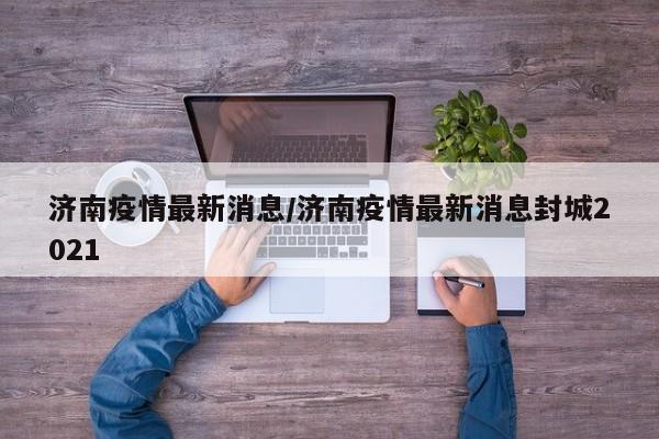 济南疫情最新消息/济南疫情最新消息封城2021