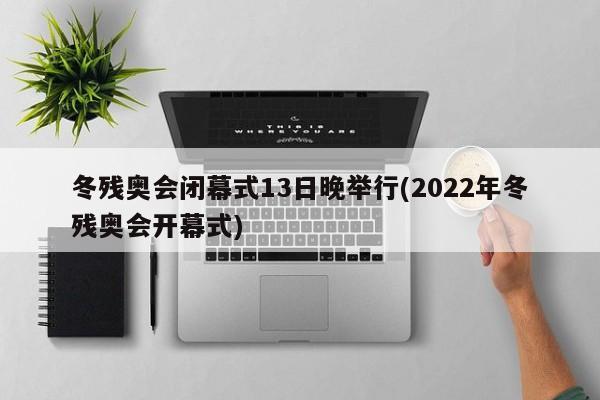 冬残奥会闭幕式13日晚举行(2022年冬残奥会开幕式)