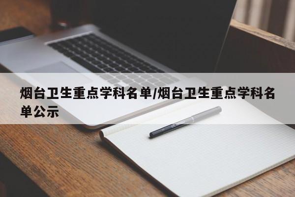 烟台卫生重点学科名单/烟台卫生重点学科名单公示